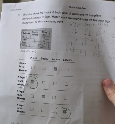 Module 1 Math Test 
93024, 1.38 FN 
9. The table shows the times it took several swimmers to complete 
different numbers of laps. Match each swimmer's name to the rate that 
is equivalent to their swimming rate. 
ck all that apply. 
Miguel Gabby Robert Ladonna
5 Laps
in 10
Minutes
5 Laps
in 20
Minutes
6 Laps
in 15
Minutes
6 Laps
in 18
Minutes
10