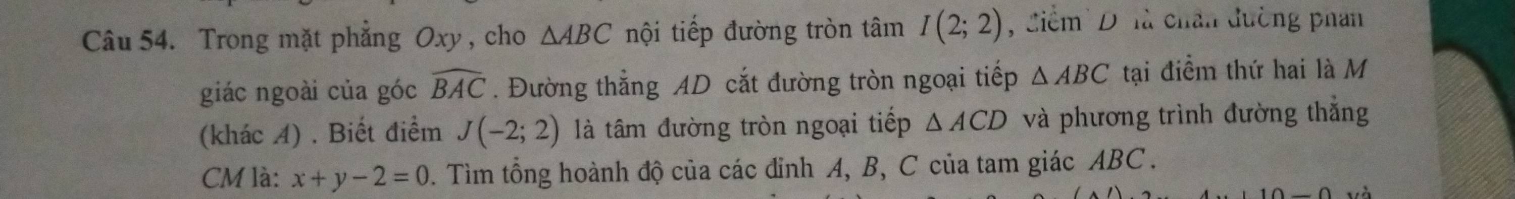 Trong mặt phẳng Oxy , cho △ ABC nội tiếp đường tròn tâm I(2;2) , Ciểm' D là chân đường phan 
giác ngoài của góc widehat BAC. Đường thẳng AD cắt đường tròn ngoại tiếp △ ABC tại điểm thứ hai là M 
(khác A) . Biết điểm J(-2;2) là tâm đường tròn ngoại tiếp △ ACD và phương trình đường thẳng
CM là: x+y-2=0 0. Tìm tổng hoành độ của các đỉnh A, B, C của tam giác ABC.