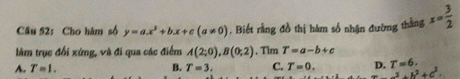 Cho hàm số y=ax^2+bx+c(a!= 0). Biết rằng đồ thị hàm số nhận đường thắng x= 3/2 
làm trục đổi xứng, và đi qua các điểm A(2;0), B(0;2) , Tim T'=a-b+c
A. T=1. B. T=3. C. T=0. 
n T=6.
x-a^2+b^2+c^2.