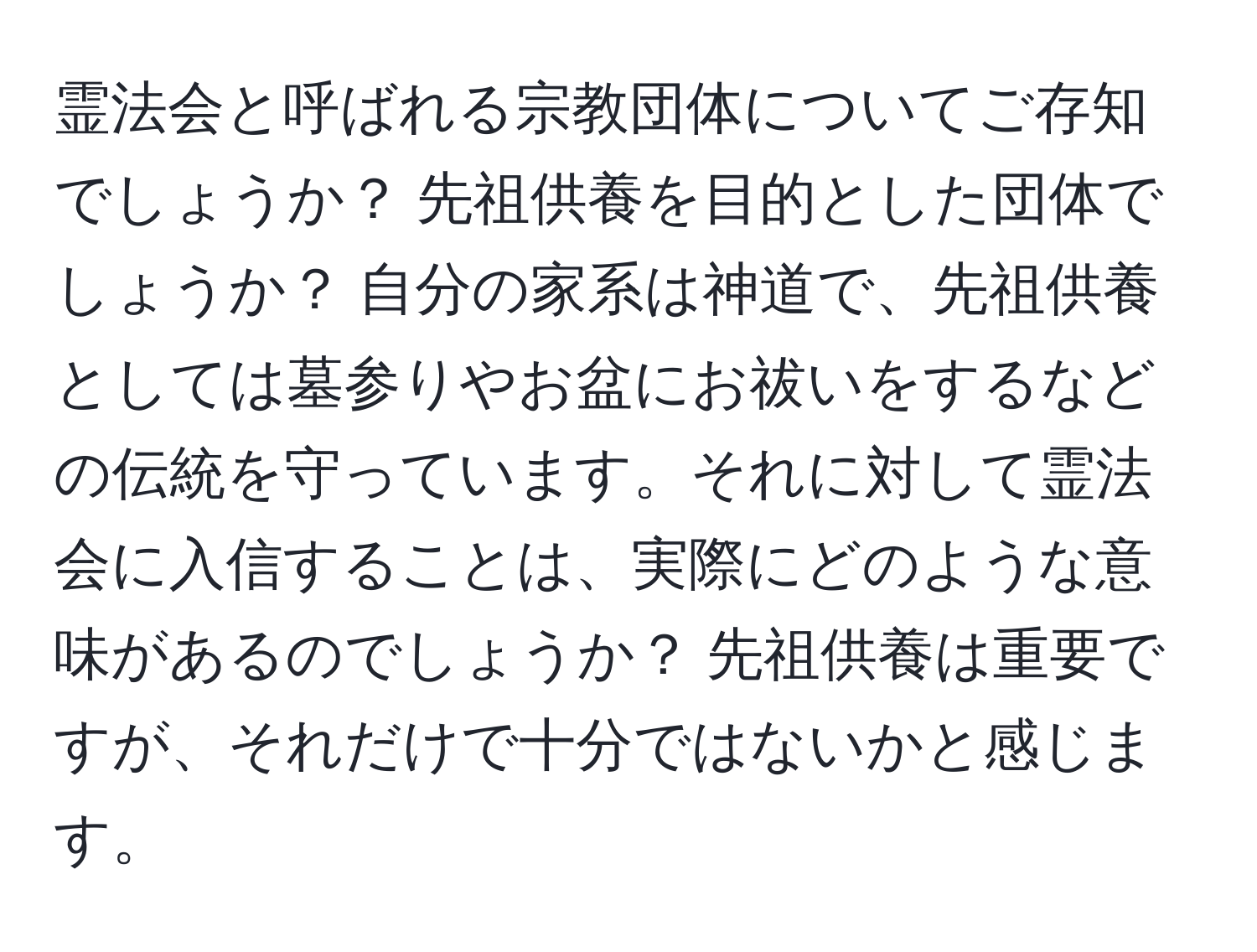 霊法会と呼ばれる宗教団体についてご存知でしょうか？ 先祖供養を目的とした団体でしょうか？ 自分の家系は神道で、先祖供養としては墓参りやお盆にお祓いをするなどの伝統を守っています。それに対して霊法会に入信することは、実際にどのような意味があるのでしょうか？ 先祖供養は重要ですが、それだけで十分ではないかと感じます。