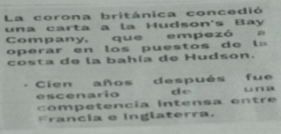 La corona británica concedió 
una carta a la Hudson's Bay 
Company, que empezó a 
operar en lo s puestos d e l = 
costa de la bahía de Hudson. 
Cien años después fue 
escenario de una 
competencía Intensa entre 
Francia e Inglaterra.