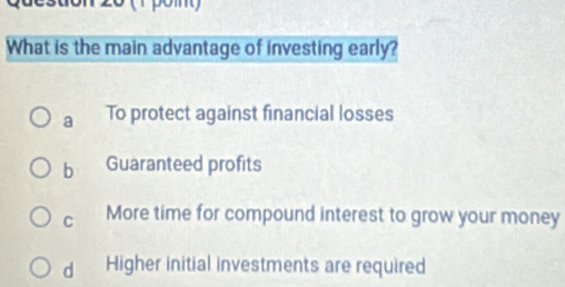 20 (1 pom)
What is the main advantage of investing early?
a To protect against financial losses
b Guaranteed profits
C More time for compound interest to grow your money
dì Higher initial investments are required