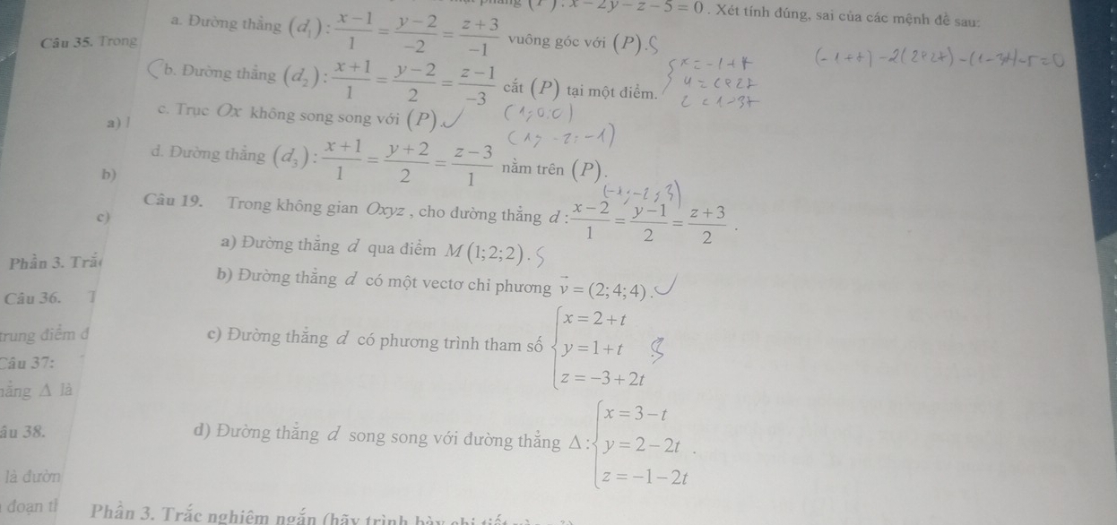 (t).x-2y-z-5=0. Xét tính đúng, sai của các mệnh đề sau:
a. Đường thằng (d_1): (x-1)/1 = (y-2)/-2 = (z+3)/-1  vuông góc với ()
Câu 35. Trong
b. Đường thẳng (d_2): (x+1)/1 = (y-2)/2 = (z-1)/-3  cắt (P) tại một điểm.
c. Trục Ox không song song với (P)
a) /
d. Đường thẳng (d_3): (x+1)/1 = (y+2)/2 = (z-3)/1  nằm trên
b)
Câu 19. Trong không gian Oxyz , cho dường thắng đ:  (x-2)/1 = (y-1)/2 = (z+3)/2 .
c)
a) Đường thắng đ qua điểm 
Phần 3. Trắ M(1;2;2)
b) Đường thắng đ có một vectơ chỉ phương vector v=(2;4;4)
Câu 36. l
trung điểm đ
c) Đường thăng đ có phương trình tham số beginarrayl x=2+t y=1+t z=-3+2tendarray.
Câu 37:
nằng △ là
âu 38. d) Đường thẳng đ song song với dường thẳng Delta :beginarrayl x=3-t y=2-2t z=-1-2tendarray.
là đườn
đoạn th Phần 3. Trắc nghiêm ngắn (hãy trình h