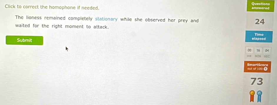 Questions 
Click to correct the homophone if needed. answered 
The lioness remained completely stationary while she observed her prey and
24
waited for the right moment to attack. 
Time 
Submit elapsed 
00 16 04
H MIN SEC 
SmartScore 
out of 100 7
73