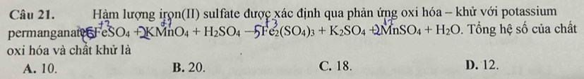 Hàm lượng irọn(II) sulfate được xác định qua phản ứng oxi hóa - khử với potassium
permanganai FeSO_4+KMnO_4+H_2SO_4-5Fe_2(SO_4)_3+K_2SO_4+2MnSO_4+H_2O. Tổng hệ số của chất
oxi hóa và chất khử là
A. 10. B. 20. C. 18. D. 12.