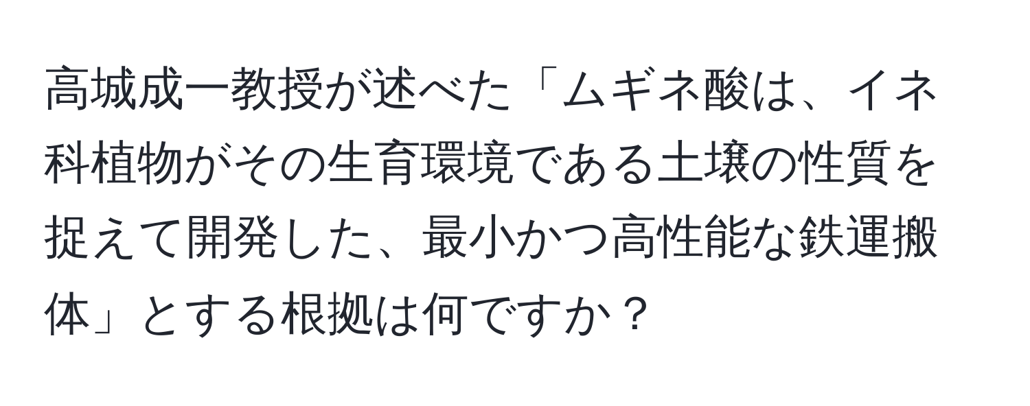 高城成一教授が述べた「ムギネ酸は、イネ科植物がその生育環境である土壌の性質を捉えて開発した、最小かつ高性能な鉄運搬体」とする根拠は何ですか？