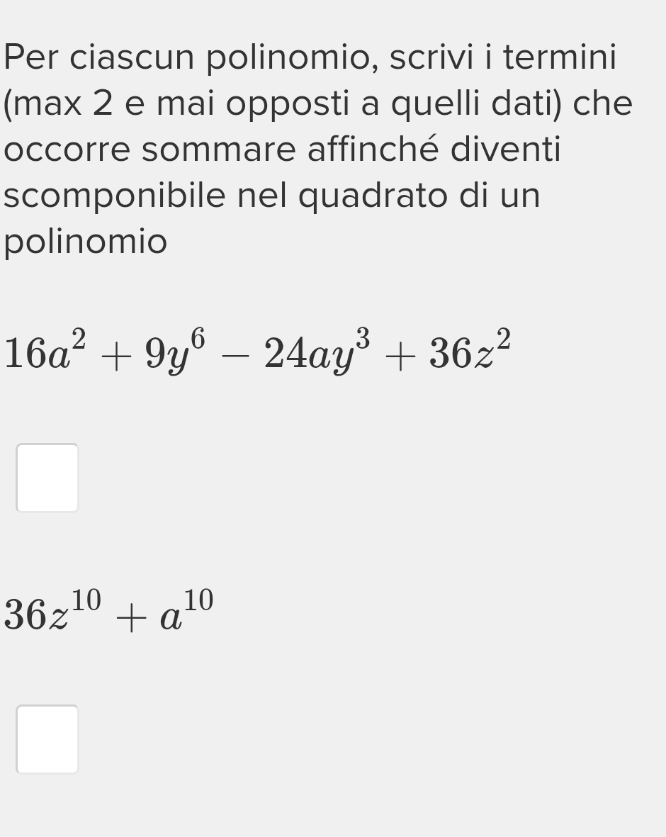 Per ciascun polinomio, scrivi i termini 
(max 2 e mai opposti a quelli dati) che 
occorre sommare affinché diventi 
scomponibile nel quadrato di un 
polinomio
16a^2+9y^6-24ay^3+36z^2
36z^(10)+a^(10)