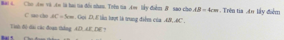 Cho Am và An là hai tia đổi nhau. Trên tia Am lấy diễm B sao cho AB=4cm. Trên tia An lấy điểm 
C sao cho AC=5cm. Gọi D, E lần lượt là trung điễm của AB, AC. 
Tinh độ dài các đoạn thắng AD, AE, DE ? 
Bài 5. Cho đoại