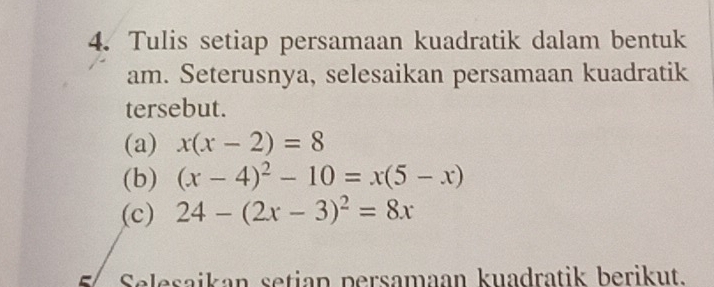 Tulis setiap persamaan kuadratik dalam bentuk
am. Seterusnya, selesaikan persamaan kuadratik
tersebut.
(a) x(x-2)=8
(b) (x-4)^2-10=x(5-x)
(c) 24-(2x-3)^2=8x
5 Selesaikan setian persamaan kuadratik berikut.