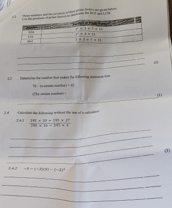 mbers and the products of their prime factors are given below
determiste the ECF and ECM.
2)
2.3 Determine the number that makes the following stmement tree
78 - (a certain sumber) -92
_
=The certain mamber) === (1)
2.4 Cafculate the following without the use of a calculator:
_
2.4.1  (195* 33+195* 27)/195* 16-195* 4 
_
_
_
(3)
3.4.2 -5-(-3)(4)-(-2)^2
_
_
_