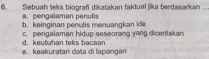 Sebuah teks biografi dikatakan faktual jika berdasarkan …
a. pengalaman penulis
b. keinginan penulis menuangkan ide
c. pengalaman hidup seseorang yang diceritakan
d. keutuhan teks bacaan
e. keakuratan data di lapangan