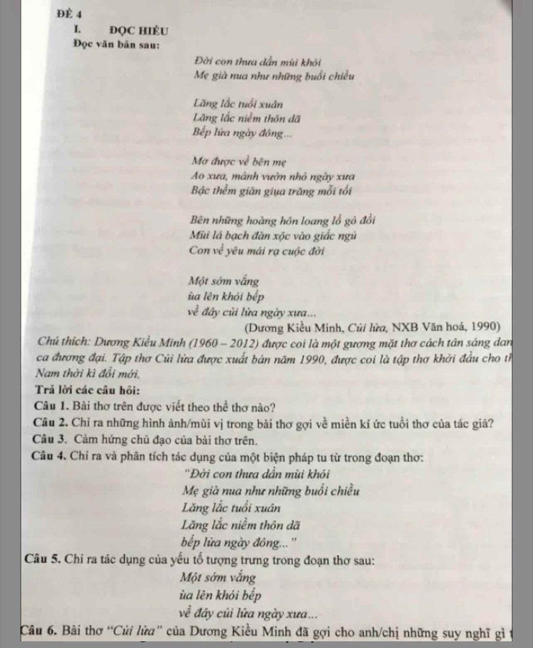 ĐÈ 4
I ĐQC HIÉU
Đọc văn bản sau:
Đời con thưa dẫn mùi khỏi
Mẹ già nua như những buổi chiều
Lăng lắc tuổi xuân
Lăng lắc niềm thôn đã
Bếp lửa ngày đồng...
Mơ được về bên mẹ
Ao xưa, mành vườn nhỏ ngày xưa
Bậc thểm giàn giụa trăng mỗi tối
Bên những hoàng hồn loang lổ gò đồi
Mùi lá bạch đàn xộc vào giắc ngũ
Con vc^(frac 2)3 yêu mái rạ cuộc đời
Một sớm vắng
ùa lên khỏi bếp
về đây củi lửa ngày xưa...
(Dương Kiều Minh, Củi lửa, NXB Văn hoá, 1990)
Chú thích: Dương Kiều Minh (1960 - 2012) được coi là một gương mặt thơ cách tân sáng dan
ca đương đại. Tập thơ Củi lửa được xuất bản năm 1990, được coi là tập thơ khởi đầu cho th
Nam thời kì đổi mới,
Trả lời các câu hỏi:
Câu 1. Bài thơ trên được viết theo thể thơ nào?
Câu 2. Chỉ ra những hình ảnh/mùi vị trong bài thơ gợi về miền kí ức tuổi thơ của tác giả?
Câu 3. Cảm hứng chủ đạo của bài thơ trên.
Câu 4. Chỉ ra và phân tích tác dụng của một biện pháp tu từ trong đoạn thơ:
''Đời con thưa dần mùi khói
Mẹ già nua như những buổi chiều
Lăng lắc tuổi xuân
Lăng lắc niềm thôn dã
bếp lửa ngày đông... ''
Câu 5. Chỉ ra tác dụng của yếu tố tượng trưng trong đoạn thơ sau:
Một sớm vắng
ùa lên khói bếp
về đây củi lửa ngày xưa...
Câu 6. Bài thơ “Củi lửa” của Dương Kiều Minh đã gợi cho anh/chị những suy nghĩ gì