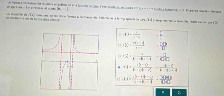 La figura a continuación muestra el gráfico de una función racional con asíntotas verticales x=1, x=-4 y asintota horzontal y=4 El gráfico también interseca
al eje x en - 1 y atraviesa el punto (0,-1). 
La ecuación de f(x) tiene una de las cinco formas a continuación. Seleccione la forma apropiada para f(x) y luego escriba la ecuación. Puede asumir que f(x)
se encuentra en su forma más simole.
f(x)= a/x-b  = □ /□  
f(x)= (a(x-b))/x-c  - □ □ □ /□  
f(x)= a/(x-b)(x-c) = □ /(□ )(□ ) 
f(x)= (a(x-b))/(x-c)(x-d) = (4(x+1))/(x-1)(x+4) 
f(x)= (a(x-b)(x-c))/(x-d)(x-e) = □ (□ (D(□ /(□ )(□ ) 
×