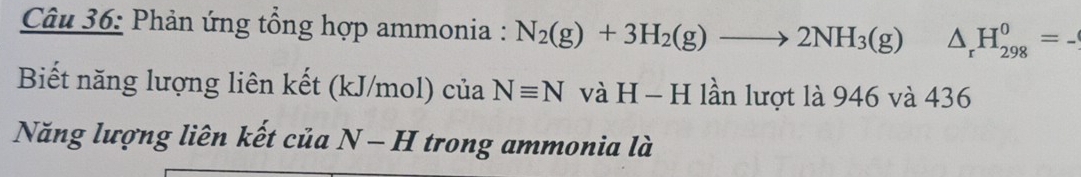 Phản ứng tổng hợp ammonia : N_2(g)+3H_2(g)to 2NH_3(g) △ _rH_(298)^0=. _ 
Biết năng lượng liên kết (kJ/mol) của Nequiv N và H - H lần lượt là 946 và 436
Năng lượng liên kết của N-H trong ammonia là