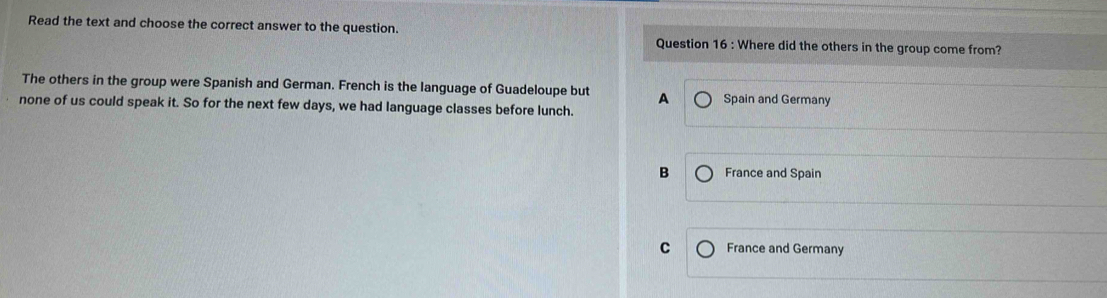 Read the text and choose the correct answer to the question. Question 16 : Where did the others in the group come from?
The others in the group were Spanish and German. French is the language of Guadeloupe but A Spain and Germany
none of us could speak it. So for the next few days, we had language classes before lunch.
B France and Spain
C France and Germany