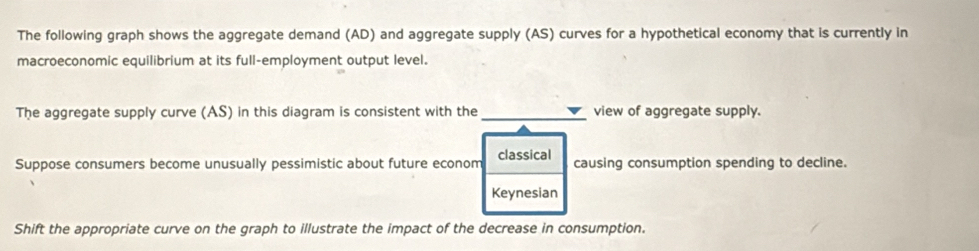 The following graph shows the aggregate demand (AD) and aggregate supply (AS) curves for a hypothetical economy that is currently in 
macroeconomic equilibrium at its full-employment output level. 
The aggregate supply curve (AS) in this diagram is consistent with the _view of aggregate supply. 
Suppose consumers become unusually pessimistic about future econom classical causing consumption spending to decline. 
Keynesian 
Shift the appropriate curve on the graph to illustrate the impact of the decrease in consumption.