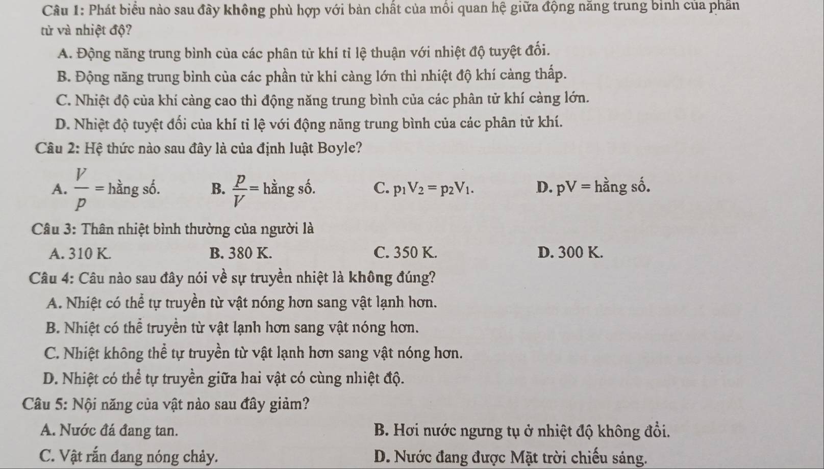 Phát biểu nào sau đây không phù hợp với bàn chất của mồi quan hệ giữa động năng trung binh của phần
từ và nhiệt độ?
A. Động năng trung bình của các phân tử khí tỉ lệ thuận với nhiệt độ tuyệt đối.
B. Động năng trung bình của các phần tử khí càng lớn thì nhiệt độ khí càng thấp.
C. Nhiệt độ của khí càng cao thì động năng trung bình của các phân tử khí càng lớn.
D. Nhiệt độ tuyệt đối của khí tỉ lệ với động năng trung bình của các phân tử khí.
Câu 2: Hệ thức nào sau đây là của định luật Boyle?
A.  V/p =hingsdelta . B.  p/V = hằng số. C. p_1V_2=p_2V_1. D. pV= hằng số.
Câu 3: Thân nhiệt bình thường của người là
A. 310 K. B. 380 K. C. 350 K. D. 300 K.
Câu 4: Câu nào sau đây nói về sự truyền nhiệt là không đúng?
A. Nhiệt có thể tự truyền từ vật nóng hơn sang vật lạnh hơn.
B. Nhiệt có thể truyền từ vật lạnh hơn sang vật nóng hơn.
C. Nhiệt không thể tự truyền từ vật lạnh hơn sang vật nóng hơn.
D. Nhiệt có thể tự truyền giữa hai vật có cùng nhiệt độ.
Câu 5: Nội năng của vật nào sau đây giảm?
A. Nước đá đang tan. B. Hơi nước ngưng tụ ở nhiệt độ không đổi.
C. Vật rắn đang nóng chảy. D. Nước đang được Mặt trời chiếu sáng.