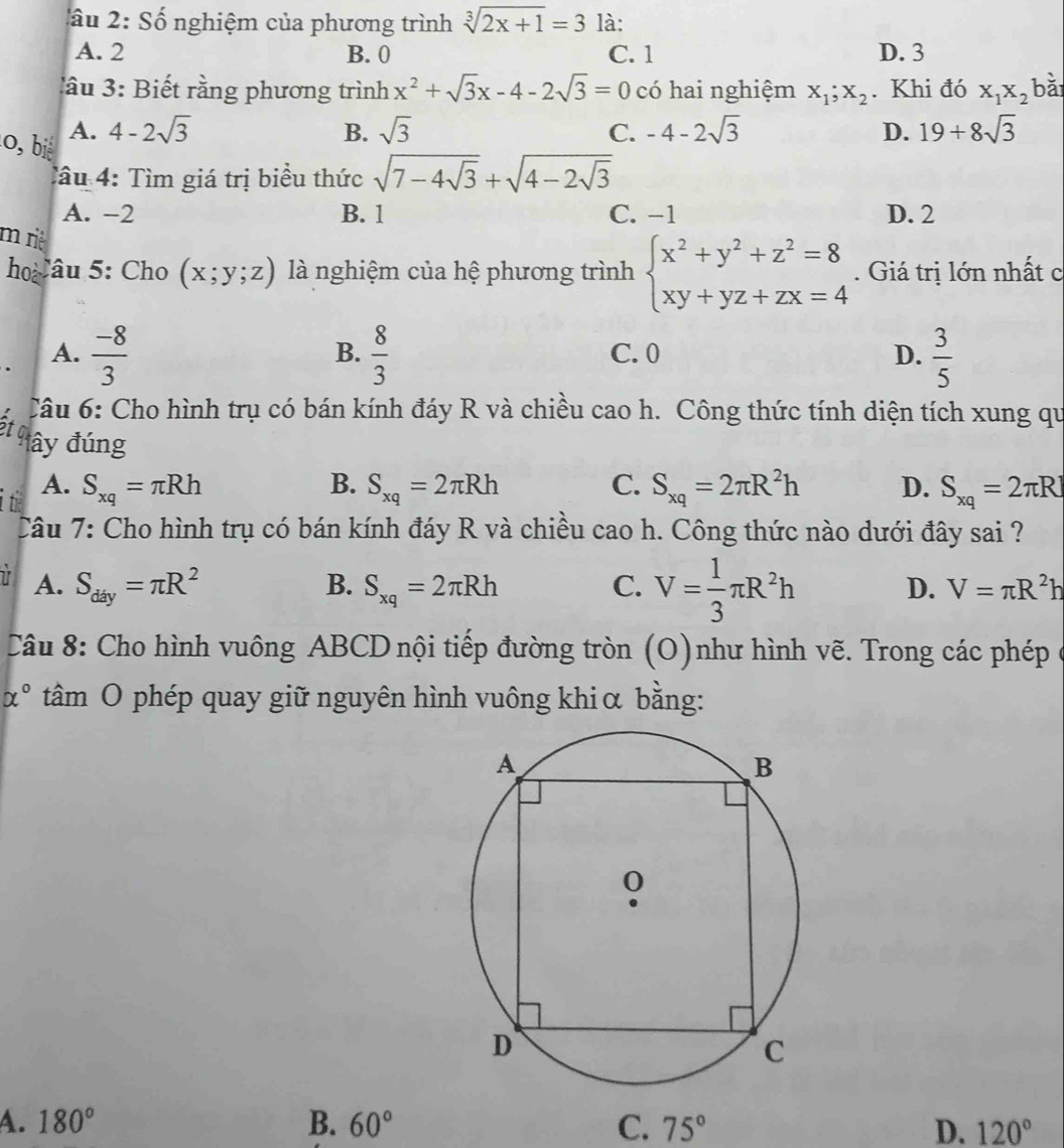 Số nghiệm của phương trình sqrt[3](2x+1)=3 là:
A. 2 B. 0 C. 1 D. 3
lâu 3: Biết rằng phương trình x^2+sqrt(3)x-4-2sqrt(3)=0 có hai nghiệm x_1;x_2. Khi đó X_1X_2 overline a^((circ))
l0, bié A. 4-2sqrt(3)
B. sqrt(3) C. -4-2sqrt(3) D. 19+8sqrt(3)
Tâu 4: Tìm giá trị biểu thức sqrt(7-4sqrt 3)+sqrt(4-2sqrt 3)
A. -2 B. 1 C. -1 D. 2
m riê
ho âu 5: Cho (x;y;z) là nghiệm của hệ phương trình beginarrayl x^2+y^2+z^2=8 xy+yz+zx=4endarray.. Giá trị lớn nhất c
A.  (-8)/3   8/3  C. 0 D.  3/5 
B.
Câu 6: Cho hình trụ có bán kính đáy R và chiều cao h. Công thức tính diện tích xung qu
St a đây đúng
A.
B.
it S_xq=π Rh S_xq=2π Rh C. S_xq=2π R^2h D. S_xq=2π R
Câu 7: Cho hình trụ có bán kính đáy R và chiều cao h. Công thức nào dưới đây sai ?
1 A. S_day=π R^2 B. S_xq=2π Rh C. V= 1/3 π R^2h D. V=π R^2h
Câu 8: Cho hình vuông ABCD nội tiếp đường tròn (O)như hình vẽ. Trong các phép ở
alpha° tâm O phép quay giữ nguyên hình vuông khi α bằng:
A. 180° B. 60° C. 75° D. 120°