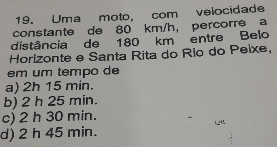 Uma moto, com velocidade
constante de 80 km/h ， percorre a
distância de 180 km entre Belo
Horizonte e Santa Rita do Rio do Peixe,
em um tempo de
a) 2h 15 min.
b) 2 h 25 min.
c) 2 h 30 min.
d) 2 h 45 min.