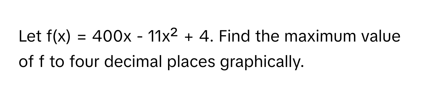 Let f(x) = 400x - 11x² + 4. Find the maximum value of f to four decimal places graphically.