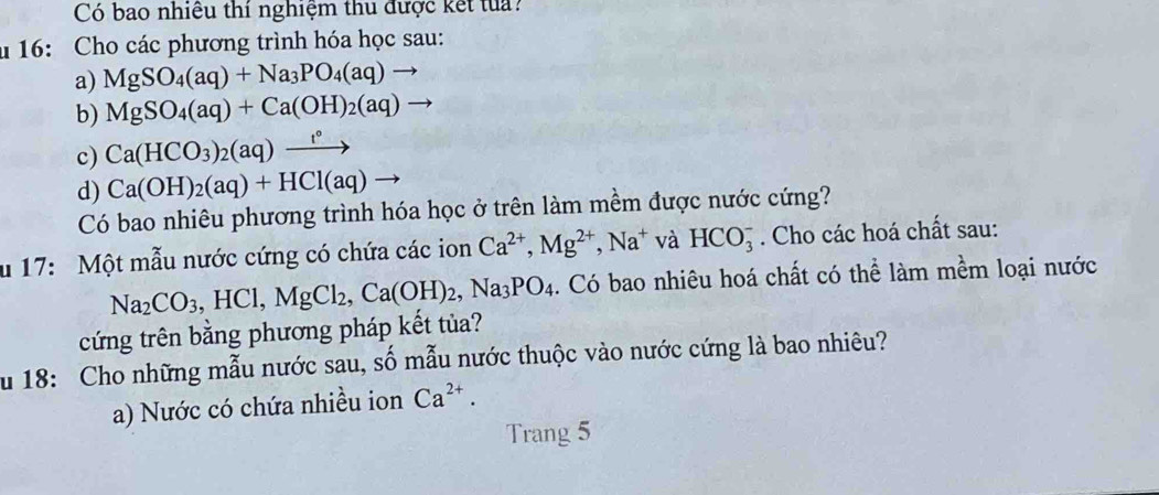 Có bao nhiều thí nghiệm thu được kết tua ? 
u 16: Cho các phương trình hóa học sau: 
a) MgSO_4(aq)+Na_3PO_4(aq)to
b) MgSO_4(aq)+Ca(OH)_2(aq)
c) Ca(HCO_3)_2(aq)xrightarrow t°
d) Ca(OH)_2(aq)+HCl(aq)to
Có bao nhiêu phương trình hóa học ở trên làm mềm được nước cứng? 
u 17: Một mẫu nước cứng có chứa các ion Ca^(2+), Mg^(2+), Na^+ và HCO_3^(-. Cho các hoá chất sau:
Na_2)CO_3, HCl, MgCl_2, Ca(OH)_2, Na_3PO_4. Có bao nhiêu hoá chất có thể làm mềm loại nước 
cứng trên bằng phương pháp kết tủa? 
ău 18: Cho những mẫu nước sau, số mẫu nước thuộc vào nước cứng là bao nhiêu? 
a) Nước có chứa nhiều ion Ca^(2+). 
Trang 5