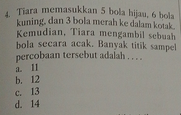 Tiara memasukkan 5 bola hijau, 6 bola
kuning, dan 3 bola merah ke dalam kotak.
Kemudian, Tiara mengambil sebuah
bola secara acak. Banyak titik sampel
percobaan tersebut adalah . . . .
a. 11
b. 12
c. 13
d. 14