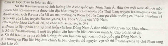 Đọc đoạn tư liệu sau đây: 
Sử thi Ra-ma-ya-na có ảnh hưởng lớn ở các quốc gia Đông Nam Á. Hầu như mỗi nước đều có một 
bhiên bản Ra-ma-ya-na được bản địa hóa: truyện Ra-ma-kiên của Thái Lan; truyện Ra-ma-ya-na của In- 
đô-nê-xi-a; kịch Ra-ma của Mi-an-ma; trường ca Riêm Kê của Cam-pu-chia; trường ca Phạ-lắc Phạ-lam và 
Xin-xay của Lào; truyện Ra-ma-ya-na, Dạ Thoa Vương của Việt Nam. 
(Sách giảo khoa Lịch sử 10, bộ chân trời sáng tạo, tr. 34) 
a. Đoạn tư liệu phản ảnh sự phát triển văn học Đông Nam Á theo nhiều dòng văn học khác nhau. 
b. Sử thi Ra-ma-ya-na là một tác phẩm văn học tiêu biểu của văn minh Ai Cập thời kì cổ đại. 
c. Sử thi Ra-ma-ya-na có ảnh hưởng tới văn học dân gian của một số quốc gia Đông Nam Á. 
d. Trường ca Phạ-lắc Phạ-lam chính là bản chuyển thể nguyên vẹn sử thi Ra-ma-ya-na từ chữ Phạn sang 
chữ Lào cổ,