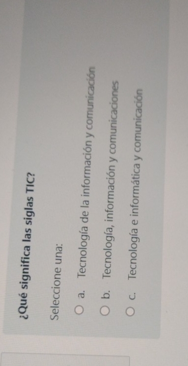 ¿Qué significa las siglas TIC?
Seleccione una:
a. Tecnología de la información y comunicación
b. Tecnología, información y comunicaciones
c. Tecnología e informática y comunicación