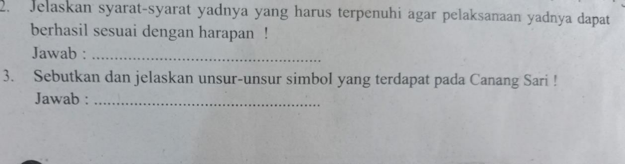 Jelaskan syarat-syarat yadnya yang harus terpenuhi agar pelaksanaan yadnya dapat 
berhasil sesuai dengan harapan ! 
Jawab :_ 
3. Sebutkan dan jelaskan unsur-unsur simbol yang terdapat pada Canang Sari ! 
Jawab :_