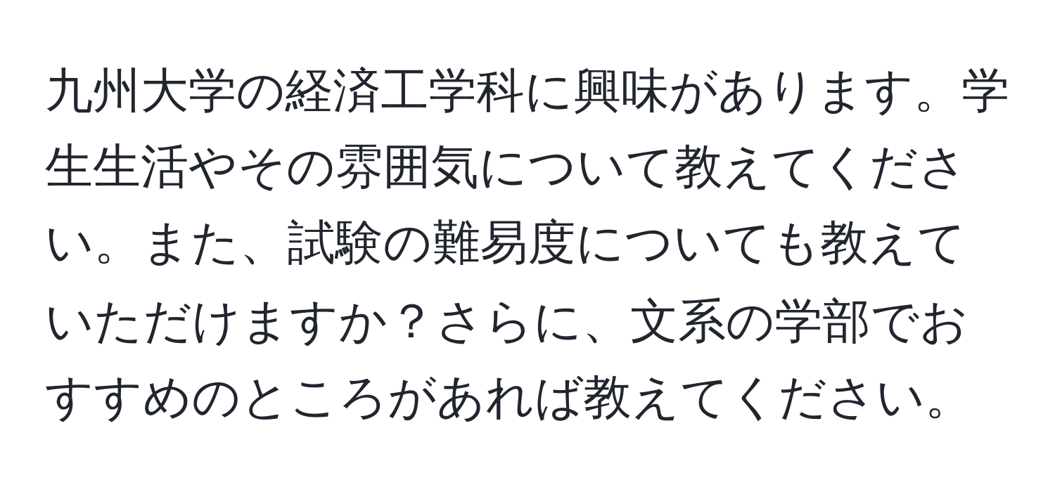 九州大学の経済工学科に興味があります。学生生活やその雰囲気について教えてください。また、試験の難易度についても教えていただけますか？さらに、文系の学部でおすすめのところがあれば教えてください。