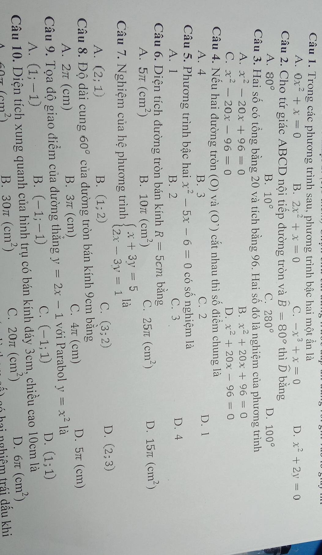 Trong các phương trình sau, phương trình bậc hai một ẩn là
A. 0x^2+x=0 B. 2x^2+x=0 C. -x^3+x=0 D. x^2+2y=0
Câu 2. Cho tứ giác ABCD nội tiếp đường tròn và hat B=80° thì ō bǎng
A. 80° B. 10° C. 280° D. 100°
Câu 3. Hai số có tổng bằng 20 và tích bằng 96. Hai số đó là nghiệm của phương trình
A. x^2-20x+96=0 B. x^2+20x+96=0
C. x^2-20x-96=0
D. x^2+20x-96=0
Câu 4. Nếu hai đường tròn (O) và (O^(^,)) cắt nhau thì số điểm chung là
A. 4 B. 3 C. 2 D. 1
Câu 5. Phương trình bậc hai x^2-5x-6=0 có số nghiệm là
A. 1 B. 2 C. 3
D. 4
Câu 6. Diện tích đường tròn bán kính R=5cm bằng
A. 5π (cm^2) B. 10π (cm^2)
C. 25π (cm^2)
D. 15π (cm^2)
Câu 7. Nghiệm của hệ phương trình beginarrayl x+3y=5 2x-3y=1endarray. là
A. (2;1) B. (1;2)
C. (3;2) D. (2;3)
Câu 8. Độ dài cung 60° của đường tròn bán kính 9cm bằng
A. 2π (cm) B. 3π (cm) C. 4π (cm)
D. 5π (cm)
Câu 9. Tọa độ giao điểm của đường thẳng y=2x-1 với Parabol y=x^2 là
A. (1;-1)
B. (-1;-1)
C. (-1;1) D. (1;1)
Câu 10. Diện tích xung quanh của hình trụ có bán kính đáy 3cm, chiều cao 10cm là
D. 6π (cm^2)
A cos (cm^2)
B. 30π (cm^2)
C. 20π (cm^2)
só  hai nghiêm trái dấu khi