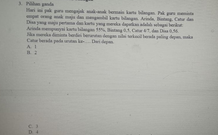 Pilihan ganda
Hari ini pak guru mengajak anak-anak bermain kartu bilangan. Pak guru meminta
empat orang anak maju dan mengambil kartu bilangan. Arinda, Bintang, Catur dan
Disa yang maju pertama dan kartu yang mereka dapatkan adalah sebagai berikut:
Arinda mempunyai kartu bilangan 55%, Bintang 0, 5, Catur 4/7, dan Disa 0,56.
Jika mereka diminta berdiri berurutan dengan nilai terkecil berada paling depan, maka
Catur berada pada urutan ke-… Dari depan.
A. 1
B. 2
C. 3
D. 4