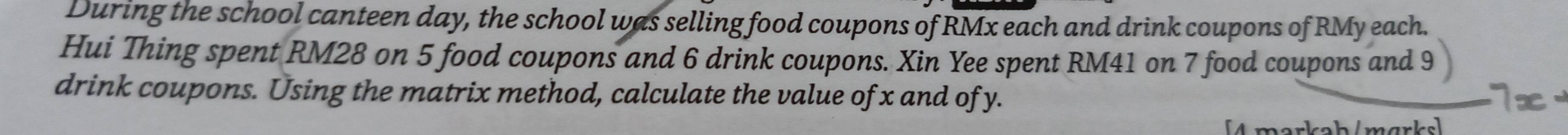 During the school canteen day, the school was selling food coupons of RMx each and drink coupons of RMy each. 
Hui Thing spent RM28 on 5 food coupons and 6 drink coupons. Xin Yee spent RM41 on 7 food coupons and 9
drink coupons. Using the matrix method, calculate the value of x and of y. 
s / m ar ks