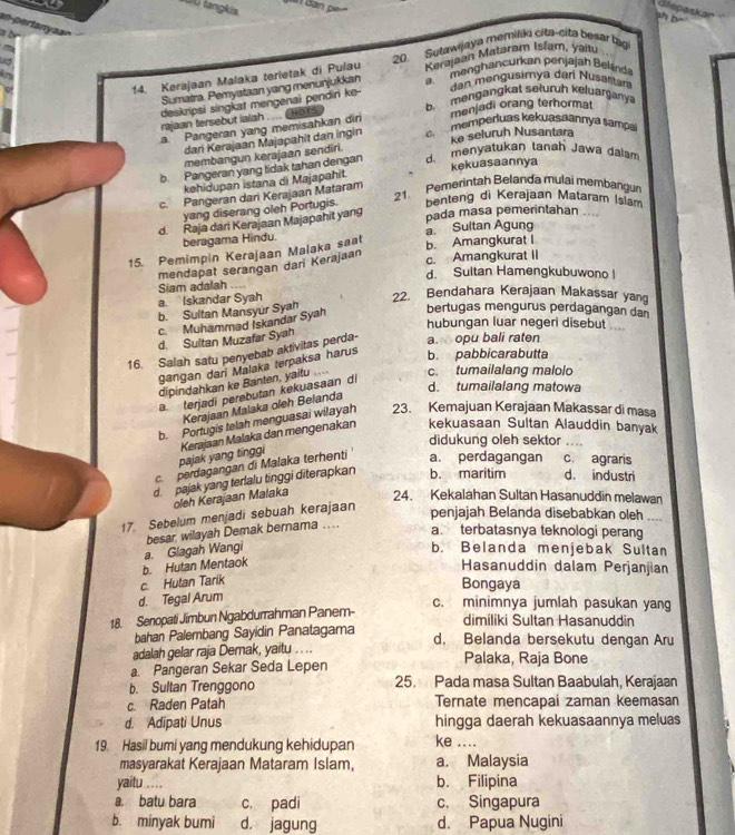 a 
D U tangkis.
dlepaskar
an pertanyan
a b
~
to
Kerajaan Mataram Islam, yaitu
14. Kerajaan Malaka terletak di Pulau 20. Sutawijaya memiliki cita-cita besar tạg
i
Sumatra. Pemyataan yang menunjukkan a  menghancurkan penjajah Belind
dan mengusimya dar Nusartan
b mengangkat sełuruh keluarganya
deskripsi singkat mengenai pendiri ke-
rajaan tersebut iaish .... ( HO T s
menjadi orang terhormat
a. Pangeran yang memisahkan dir
dari Kerajaan Majapahit dan ingin   memperluas kekuaşaannya sampa
membangun kerajaan sendiri. ke seluruh Nusantara
b. Pangeran yang tidak tahan dengan d. menyatukan tansh Jawa dalam
kehidupan istana di Majapahit. kekuasaannya
21. Pemerintah Belanda mulai membangu
c. Pangeran dari Kerajaan Mataram
yang diserang oleh Portugis. benteng di Kerajaan Mataram Islam
d. Raja dari Kerajaan Majapahit yang
pada masa pemerintahan ....
beragama Hindu.
15. Pemimpin Kerajaan Malaka saat b. Amangkurat I a. Sultan Agung
mendapat serangan dan Kerajaan
c. Amangkurat II
d. Sultan Hamengkubuwono |
a. Iskandar Syah Siam adalah . 22. Bendahara Kerajaan Makassar yang
b. Sultan Mansyur Syah
c Muhammad Iskandar Syah bertugas mengurus perdagangan dan
hubungan luar negeri disebut .
d. Sultan Muzafar Syah
16. Salah satu penyebab aktivitas perda- a. opu bali raten
gangan dari Malaka terpaksa harus
b. pabbicarabutta
dipindahkan ke Banten, yaitu ... c. tumailalang malolo
a terjadi perebutan kekuasaan di
d. tumailalang matowa
Kerajaan Malaka oleh Belanda
b. Portugis telah menguasai wilayah 23. Kemajuan Kerajaan Makassar di masa
didukung oleh sektor .
pajak yang tinggi Kerajaan Malaka dan mengenakan kekuasaan Sultan Alauddin banyak
c. perdagangan di Malaka terhenti a. perdagangan c. agraris
d. pajak yang terlalu tinggi diterapkan b. maritim d. industri
oleh Kerajaan Malaka 24. Kekalahan Sultan Hasanuddin melawan
17. Sebelum menjadi sebuah kerajaan
penjajah Belanda disebabkan oleh
besar wilayah Demak bernama ..
a. terbatasnya teknologi perang
b. Hutan Mentaok a. Glagah Wangi
b. Belanda menjebak Sultan
Hasanuddin dalam Perjanjian
c. Hutan Tarik
Bongaya
d. Tegal Arum
c. minimnya jumlah pasukan yang
18. Senopati Jimbun Ngabdurrahman Panem-
bahan Palembang Sayidin Panatagama dimiliki Sultan Hasanuddin
d. Belanda bersekutu dengan Aru
adalah gelar raja Demak, yaitu . . ..
a. Pangeran Sekar Seda Lepen Palaka, Raja Bone
b. Sultan Trenggono 25. Pada masa Sultan Baabulah, Kerajaan
c. Raden Patah Ternate mencapai zaman keemasan
d. Adipati Unus hingga daerah kekuasaannya meluas
19. Hasil bumi yang mendukung kehidupan ke ....
masyarakat Kerajaan Mataram Islam, a. Malaysia
yaitu .... b. Filipina
a. batu bara c. padi c. Singapura
b. minyak bumi d. jagung d. Papua Nugini