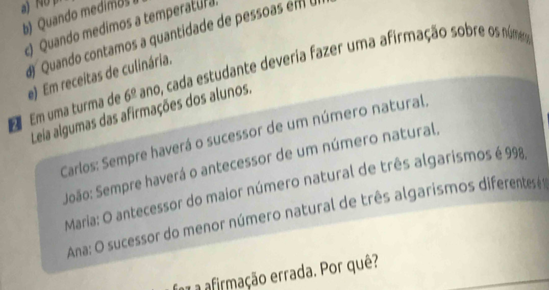 No p 
b) Quando medimos 
c) Quando medimos a temperatura 
Quando contamos a quantidade 
Em uma turma de 6^(_ circ) ano, cada estudante deveria fazer uma afirmação sobre os númeo 
e) Em receitas de culinária. 
Leia algumas das afirmações dos alunos. 
Carlos: Sempre haverá o sucessor de um número natural, 
João: Sempre haverá o antecessor de um número natural, 
Maria: O antecessor do maior número natural de três algarismos é 998
Ana: O sucessor do menor número natural de três algarismos diferentesé 
a7 a afirmação errada. Por quê?