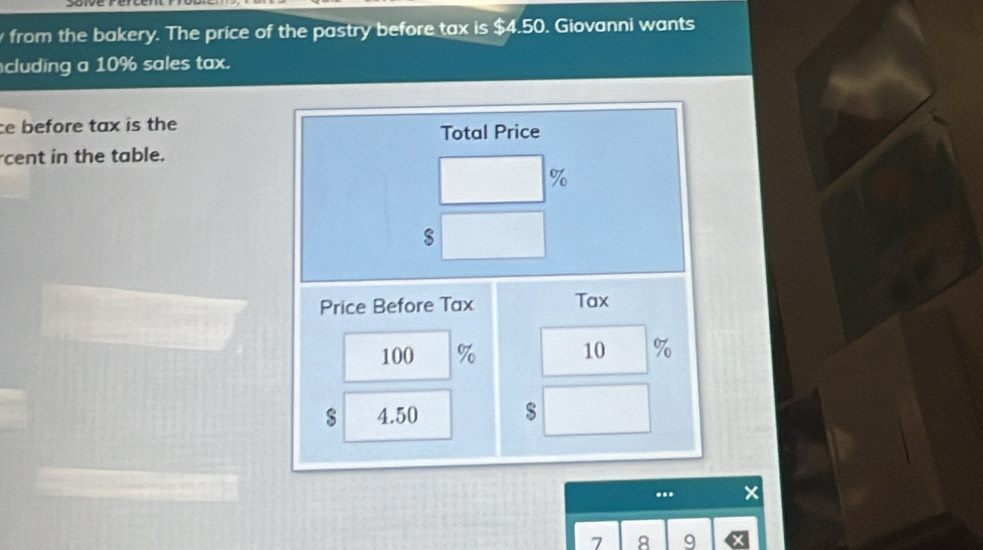 from the bakery. The price of the pastry before tax is $4.50. Giovanni wants 
cluding a 10% sales tax. 
ce before tax is the 
Total Price 
cent in the table.
%
Price Before Tax Tax
100 % 10 %
s 4.50 $
7 8 9