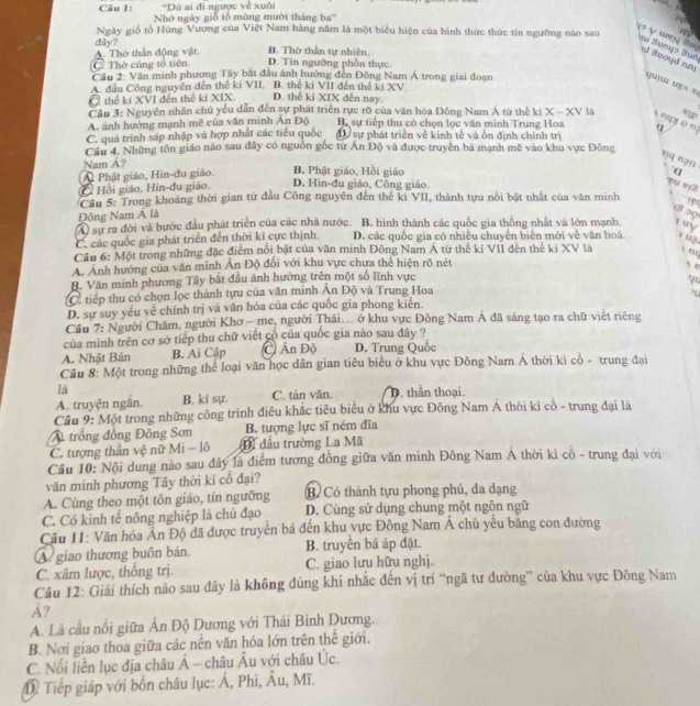 ''Dù ai đi ngược về xuôi
Câu I: Nhớ ngày giỗ tổ mùng mười tháng ba''
Ngày giố tổ Hùng Vương của Việt Nam hàng năm là một biểu hiện của hình thức thức tín ngưỡng nào sau
3 √ thn 2hui an Sungs Sun d Buoyd r
A. Thờ thần động vật dây? B. Thờ thần tự nhiên.
C Thờ cúng tổ tiên D. Tin ngưỡng phần thực.
Cầu 2: Văn minh phương Tây bất đầu ảnh hưởng đến Đông Nam Á trong giai đoạn
A. đầu Công nguyên đến thế kí VII. B. thế kí VII đến thế ki XV
Ở thể ki XVI đến thể kí XIX. D. thế ki XIX dến nay.
Cầu 3: Nguyên nhân chủ yếu dẫn đến sự phát triển rực rỡ của văn hóa Đông Nam Á từ thế ki x-x s ny ( n:
A. ảnh hướng mạnh mề của văn minh Ản Độ B. sự tiếp thu có chọn lọc văn minh Trung Hoa V là ep
C. quá trình sáp nhập và hợp nhất các tiểu quốc D sự phát triển về kinh tế và ổn định chính trị α
Câu 4. Những tôn giáo não sau đây có nguồn gốc từ Ấn Độ và được truyền bá mạnh mẽ vào khu vực Đông
?q n?u
Nam A? B. Phật giáo, Hồi giáo α
Ai Phật giáo, Hìn-đu giáo.
C Hồi giáo, Hin-đu giáo. D. Hin-đu giáo, Công giáo.
?u er
Cầu 5: Trong khoảng thời gian từ đầu Công nguyên đến thế ki VII, thành tựu nổi bật nhật của văn minh
x   1
Đông Nam Á là
8 29
A) sự ra đời và bước đầu phát triển của các nhà nước. B. hình thành các quốc gia thống nhất và lớn mạnh Try
C. các quốc gia phát triển đến thời ki cực thịnh D. các quốc gia có nhiều chuyễn biển mới về văn hoá t u3.
Cầu 6: Một trong những đặc điểm nổi bật của văn minh Đông Nam Á từ thế kỉ VII đên thê ki XV là
A. Ảnh hưởng của văn minh Ấn Độ đổi với khu vực chưa thể hiện rõ nét
A B
B. Văn minh phương Tây bắt đầu ảnh hướng trên một số lĩnh vực
tiếp thu có chọn lọc thành tựu của văn minh Ấn Độ và Trung Hoa yu
D. sự suy yếu về chính trị và văn hóa của các quốc gia phong kiển.
Cầu 7: Người Chăm, người Khơ - me, người Thái... ở khu vực Đông Nam Á đã sáng tạo ra chữ việt riêng
của mình trên cơ sở tiếp thu chữ viết cổ của quốc gia nào sau đây ?
A. Nhật Bản B. Ai Cập C Ấn Độ D. Trung Quốc
Câu 8: Một trong những thể loại văn học dân gian tiêu biểu ở khu vực Đông Nam Á thời kì cổ - trung đại
là
A. truyện ngăn. B. kí sự. C. tản văn. D. thần thoại.
Cầu 9: Một trong những công trình điều khắc tiêu biểu ở khu vực Đông Nam Á thôi kì cô - trung đại là
trồng đồng Đông Sơn B. tượng lực sĩ ném đĩa
C. tượng thân vệ nữ Mì - lô Di đầu trường La Mã
Cầu 10: Nội dung nào sau đây là điểm tương đồng giữa văn minh Đông Nam Á thời ki cô - trung đại với
văn minh phương Tây thời kỉ cô đại?
A. Cùng theo một tôn giáo, tín ngưỡng B Có thành tựu phong phú, đa dạng
C. Có kinh tế nông nghiệp là chủ đạo D. Cùng sử dụng chung một ngôn ngữ
Câu 11: Văn hóa An Độ đã được truyền bá đến khu vực Đông Nam Á chủ yêu băng con đường
A giao thương buôn bán B. truyên bá áp đặt.
C. xâm lược, thống trị. C. giao lưu hữu nghị.
Câu 12: Giải thích não sau dây là không đúng khi nhắc đến vị trí “ngã tư đường” của khu vực Đông Nam
Á?
A. Lâ cầu nổi giữa Ấn Độ Dương với Thái Binh Dương.
B. Nơi giao thoa giữa các nền văn hóa lớn trên thể giới.
C. Nổi liễn lục địa châu A châu Âu với châu Úc.
D Tiếp giáp với bốn châu lục: Á, Phi, hat Au , Mĩ.