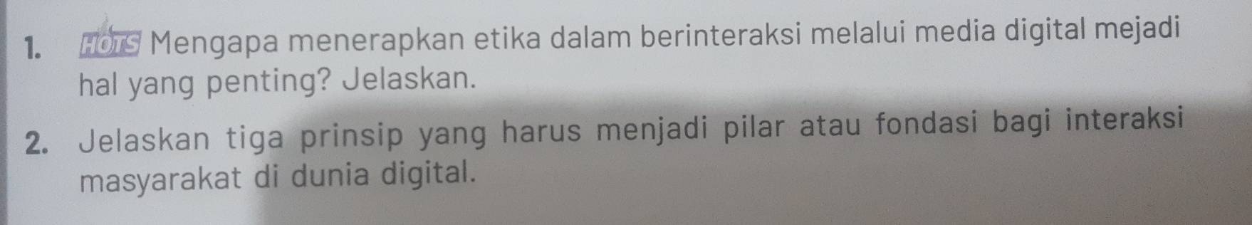 Hos Mengapa menerapkan etika dalam berinteraksi melalui media digital mejadi 
hal yang penting? Jelaskan. 
2. Jelaskan tiga prinsip yang harus menjadi pilar atau fondasi bagi interaksi 
masyarakat di dunia digital.