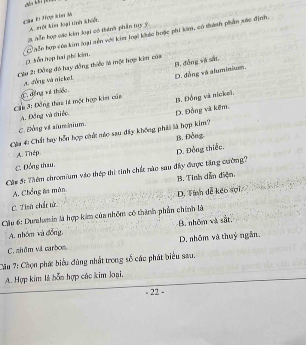 đến khi ph
Câu 1: Hợp kim là
A. một kim loại tinh khiết.
B. hỗn họp các kim loại có thành phần tuy ý.
C. hỗn hợp của kim loại nền với kim loại khác hoặc phi kim, có thành phần xác định.
D. hỗn họp hai phi kim.
B. đồng và sắt.
Câu 2: Đồng đỏ hay đồng thiếc là một hợp kim của
D. đồng và aluminium.
A. đồng và nickel.
C. đồng và thiếc.
Cầu 3: Đồng thau là một hợp kim của
A. Đồng và thiếc. B. Đồng và nickel.
D. Đồng và kẽm.
C. Đồng và aluminium.
Câu 4: Chất hay hỗn hợp chất nào sau đây không phải là hợp kim?
B. Đồng.
A. Thép.
D. Đồng thiếc.
C. Đồng thau.
Câu 5: Thêm chromium vào thép thì tính chất nào sau đây được tăng cường?
A. Chống ăn mòn. B. Tính dẫn điện.
D. Tính dễ kéo sợi.
C. Tính chất từ.
Câu 6: Duralumin là hợp kim của nhôm có thành phần chính là
A. nhôm và đồng. B. nhôm và sắt.
C. nhôm và carbon. D. nhôm và thuỷ ngân.
Câu 7: Chọn phát biểu đúng nhất trong số các phát biểu sau.
A. Hợp kim là hỗn hợp các kim loại.
- 22 -