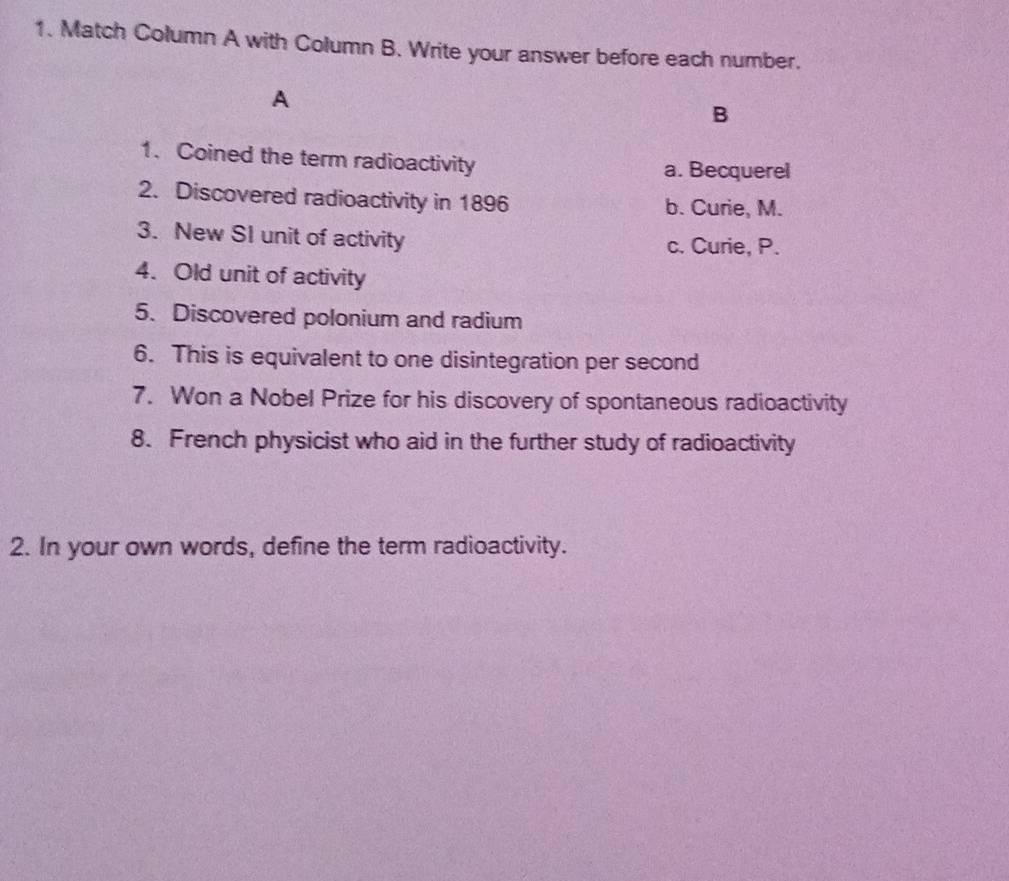 Match Column A with Column B. Write your answer before each number.
A
B
1. Coined the term radioactivity
a. Becquerel
2. Discovered radioactivity in 1896 b. Curie, M.
3. New SI unit of activity c. Curie, P.
4. Old unit of activity
5. Discovered polonium and radium
6. This is equivalent to one disintegration per second
7. Won a Nobel Prize for his discovery of spontaneous radioactivity
8. French physicist who aid in the further study of radioactivity
2. In your own words, define the term radioactivity.