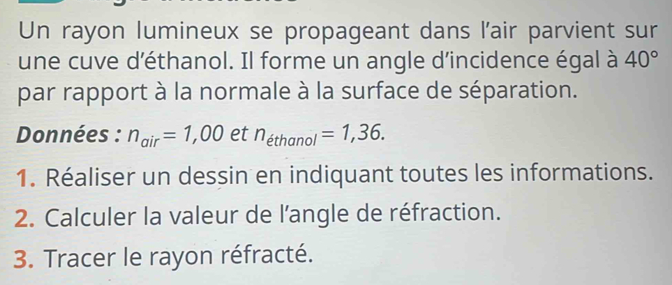 Un rayon lumineux se propageant dans l'air parvient sur 
une cuve d'éthanol. Il forme un angle d'incidence égal à 40°
par rapport à la normale à la surface de séparation. 
Données : n_air=1,00 et n_ethanol=1,36. 
1. Réaliser un dessin en indiquant toutes les informations. 
2. Calculer la valeur de l'angle de réfraction. 
3. Tracer le rayon réfracté.