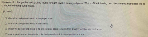 Tito wants to change the background music for each level in an original game. Which of the following describes the best method for Tito to
change the background music?
(1 point)
attach the background music to the player objec
attach the background music to the camera
attach the background music to its own invisible object template then drag the template into each scene
enable positional audio and attach the background music to any object in the scene