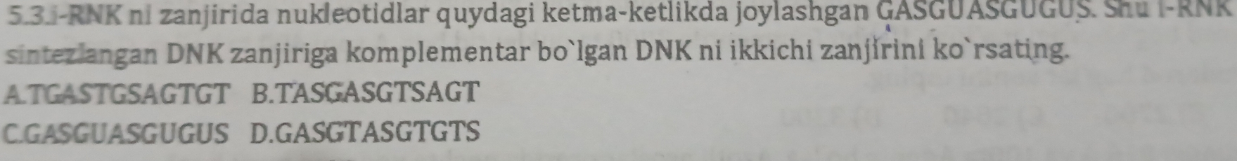 5.3.-RNK ni zanjirida nukleotidlar quydagi ketma-ketlikda joylashgan GASGUASGUGUS. Shu i-RNK
sintezlangan DNK zanjiriga komplementar bo`lgan DNK ni ikkichi zanjirini ko`rsating.
A.TGASTGSAGTGT B.TASGASGTSAGT
C.GASGUASGUGUS D.GASGTASGTGTS