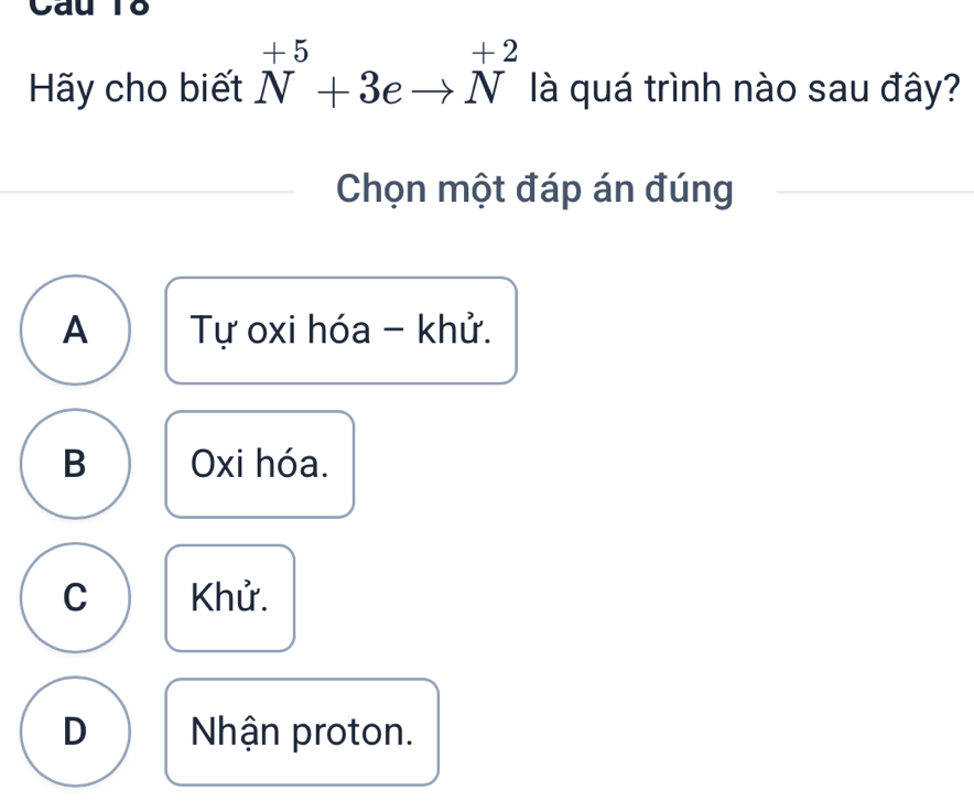 Cau To
Hãy cho biết^(+5)_N+3eto N^(+2) là quá trình nào sau đây?
Chọn một đáp án đúng
A Tự oxi hóa - khử.
B Oxi hóa.
C Khử.
D Nhận proton.