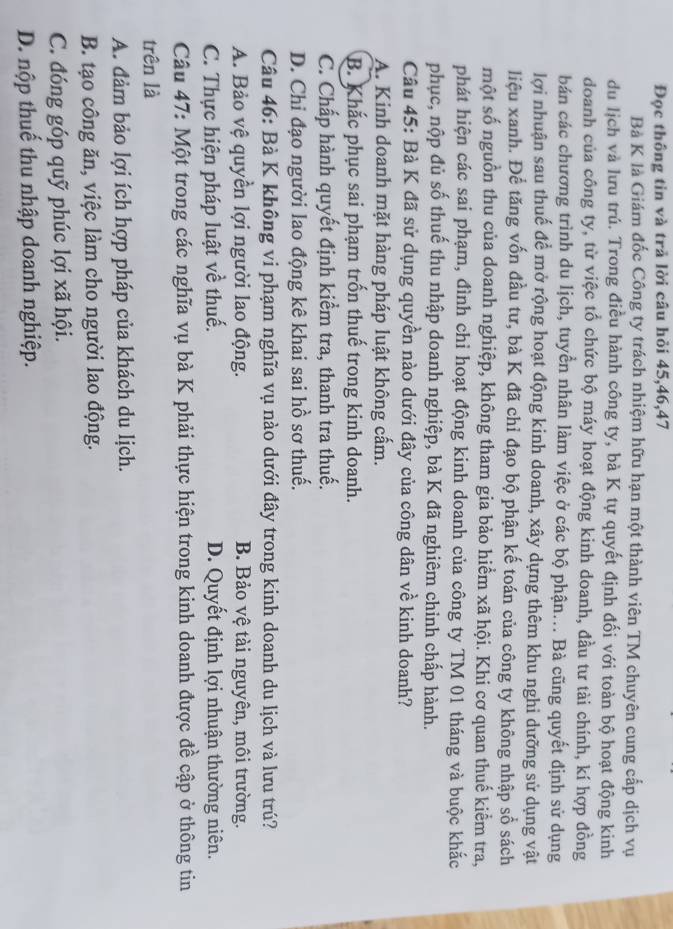 Đọc thông tin và trả lời câu hỏi 45,46,47
Bà K là Giám đốc Công ty trách nhiệm hữu hạn một thành viên TM chuyên cung cấp dịch vụ
du lịch và lưu trú. Trong điều hành công ty, bà K tự quyết định đối với toàn bộ hoạt động kinh
doanh của công ty, từ việc tổ chức bộ máy hoạt động kinh doanh, đầu tư tài chính, kí hợp đồng
bán các chương trình du lịch, tuyển nhân làm việc ở các bộ phận... Bà cũng quyết định sử dụng
lợi nhuận sau thuế để mở rộng hoạt động kinh doanh, xây dựng thêm khu nghi dưỡng sử dụng vật
liệu xanh. Để tăng vốn đầu tư, bà K đã chỉ đạo bộ phận kế toán của công ty không nhập sổ sách
một số nguồn thu của doanh nghiệp, không tham gia bảo hiểm xã hội. Khi cơ quan thuế kiểm tra,
phát hiện các sai phạm, đình chỉ hoạt động kinh doanh của công ty TM 01 tháng và buộc khắc
phục, nộp đủ số thuế thu nhập doanh nghiệp, bà K đã nghiêm chinh chấp hành.
Câu 45: Bà K đã sử dụng quyền nào dưới đây của công dân về kinh doanh?
A. Kinh doanh mặt hàng pháp luật không cấm.
B. Khắc phục sai phạm trốn thuế trong kinh doanh.
C. Chấp hành quyết định kiểm tra, thanh tra thuế.
D. Chi đạo người lao động kê khai sai hồ sơ thuế.
Câu 46: Bà K không vi phạm nghĩa vụ nào dưới đây trong kinh doanh du lịch và lưu trú?
A. Bảo vệ quyền lợi người lao động. B. Bảo vệ tài nguyên, môi trường.
C. Thực hiện pháp luật về thuế. D. Quyết định lợi nhuận thường niên.
Câu 47: Một trong các nghĩa vụ bà K phải thực hiện trong kinh doanh được đề cập ở thông tin
trên là
A. đảm bảo lợi ích hợp pháp của khách du lịch.
B. tạo công ăn, việc làm cho người lao động.
C. đóng góp quỹ phúc lợi xã hội.
D. nộp thuế thu nhập doanh nghiệp.