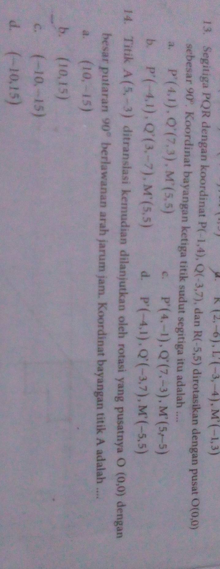 K(2,-6), L'(-3,-4), M'(-1,3)
13. Segitiga PQR dengan koordinat P(-1,4), Q(-3,7) , dan R(-5,5) dirotasikan dengan pusat O(0,0)
sebesar 90°. Koordinat bayangan ketiga titik sudut segitiga itu adalah ....
a. P'(4,1), Q'(7,3), M'(5,5)
C. P'(4,-1), Q'(7,-3), M'(5,-5)
b. P'(-4,1), Q'(3,-7), M'(5,5)
d. P'(-4,1), Q'(-3,7), M'(-5,5)
14. Titik A(5,-3) ditranslasi kemudian dilanjutkan oleh rotasi yang pusatnya O(0,0) dengan
besar putaran 90° berlawanan arah jarum jam. Koordinat bayangan titik A adalah ....
a. (10,-15)
b. (10,15)
C. (-10,-15)
d. (-10,15)