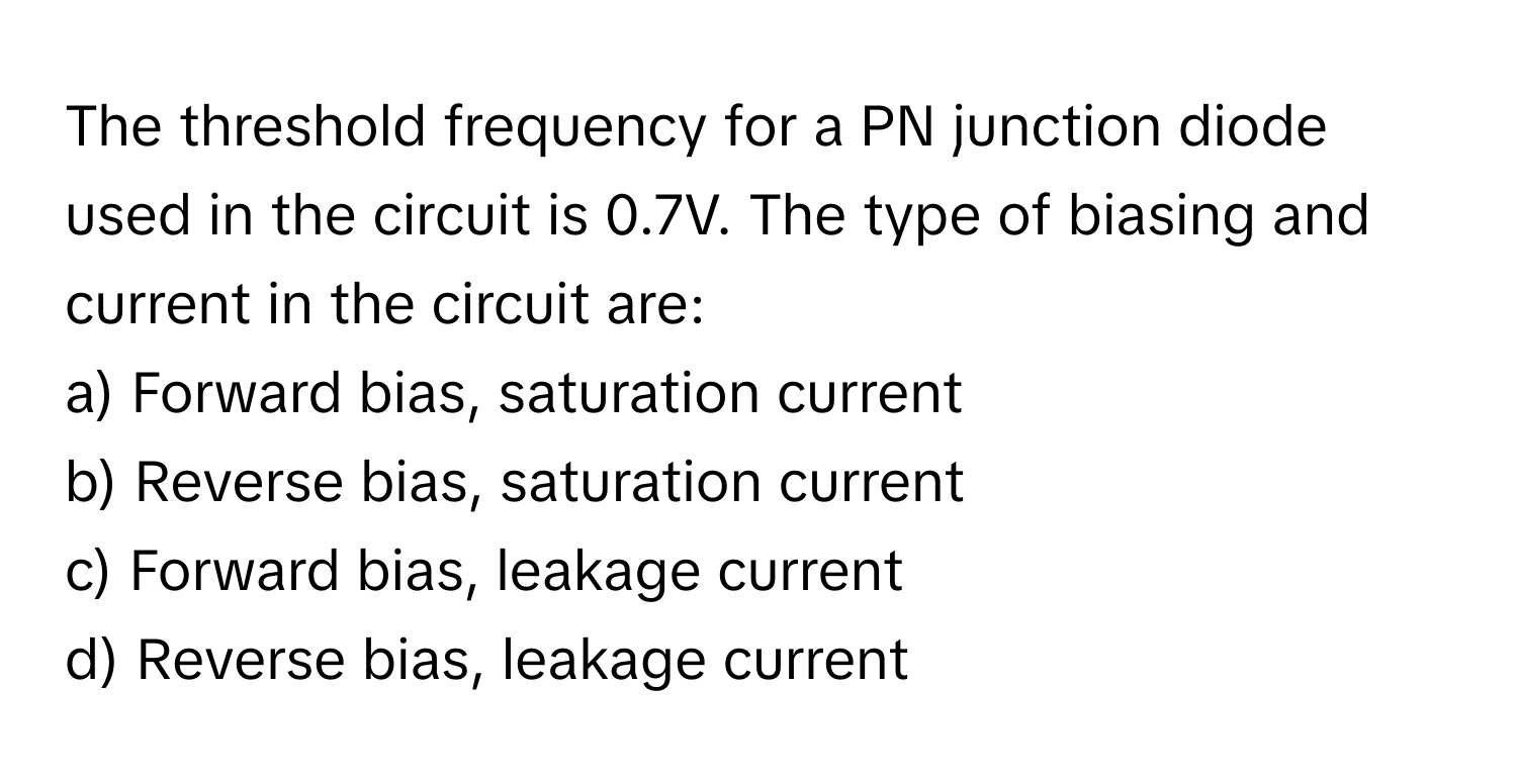 The threshold frequency for a PN junction diode used in the circuit is 0.7V. The type of biasing and current in the circuit are:

a) Forward bias, saturation current
b) Reverse bias, saturation current
c) Forward bias, leakage current
d) Reverse bias, leakage current