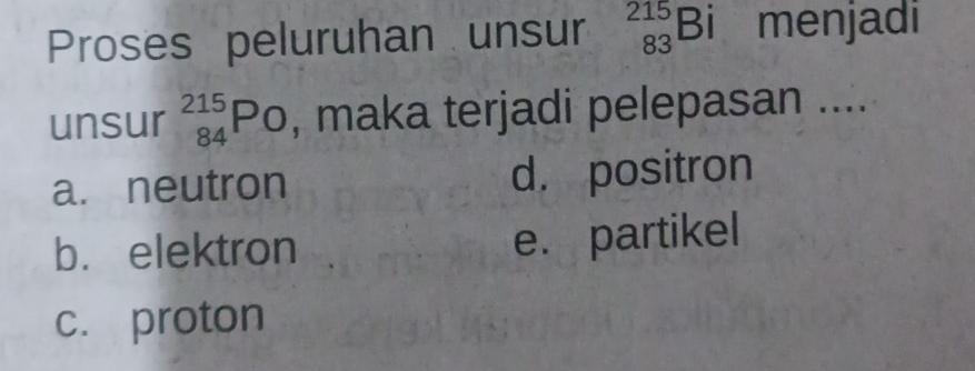 Proses peluruhan unsur _(83)^(215)Bi menjadi
unsur _(84)^(215)PO , maka terjadi pelepasan ....
a. neutron d. positron
b. elektron e. partikel
c. proton