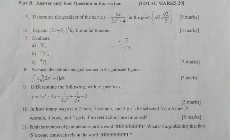 Answer only four Question in this section [TOTAL MARKS 20] 
5. Determine the gradient of the curve y= 5x/2x^2+4  at the point (sqrt(3), sqrt(3)/2 ) [5 marks] 
6. Expand (3x-8y)^4 by binomial theorem. [5 marks] 
7. Evaluate 
a) ^5C_4
b) ^sqrt[4](2)C_4
c) ^10P_1 [5 marks] 
8. Evaluate the definite integral correct to 4 significant figures.
∈t _0^(2xsqrt((2x^2)+1))dx [5 marks] 
9. Differentiate the following, with respect to x,
y=5x^4+4x- 1/2x^2 + 1/sqrt(x) -3
[5 marks] 
10. In how many ways can 2 men, 4 women, and 3 girls be selected from 6 men, 8
women, 4 boys, and 5 girls if no restrictions are imposed? [5 marks] 
11. Find the number of permutations on the word ‘MISSISSIPPI’ What is the probability that four 
‘S’s come consecutively in the word ‘MISSISSIPPI’?