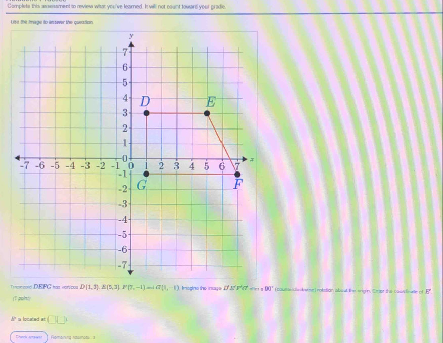 Complete this assessment to review what you've leamed. It will not count toward your grade. 
Uise the image to answer the question. 
Trapezoid DEFG has vertices D(1,3). E(5,3). F(7,-1) ≌ sd G(1,-1) Imagine the image D'E'F'G' after a 90° (counterclockwise) rotation about the origin. Enter the coordinate of E'. 
(1 point)
R° is located at □ □
Chack answar Remaining Atemots : 3